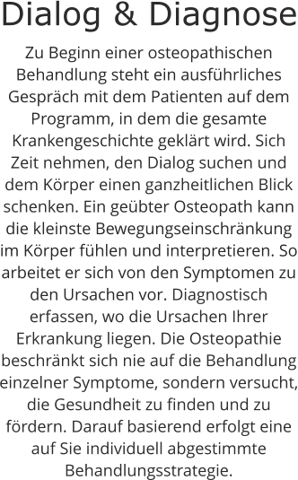Dialog & Diagnose Zu Beginn einer osteopathischen Behandlung steht ein ausführliches Gespräch mit dem Patienten auf dem Programm, in dem die gesamte Krankengeschichte geklärt wird. Sich Zeit nehmen, den Dialog suchen und dem Körper einen ganzheitlichen Blick schenken. Ein geübter Osteopath kann die kleinste Bewegungseinschränkung im Körper fühlen und interpretieren. So arbeitet er sich von den Symptomen zu den Ursachen vor. Diagnostisch erfassen, wo die Ursachen Ihrer Erkrankung liegen. Die Osteopathie beschränkt sich nie auf die Behandlung einzelner Symptome, sondern versucht, die Gesundheit zu finden und zu fördern. Darauf basierend erfolgt eine auf Sie individuell abgestimmte Behandlungsstrategie.