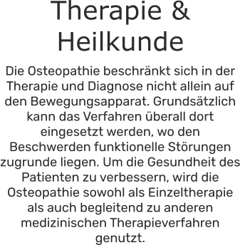 Therapie & Heilkunde Die Osteopathie beschränkt sich in der Therapie und Diagnose nicht allein auf den Bewegungsapparat. Grundsätzlich kann das Verfahren überall dort eingesetzt werden, wo den Beschwerden funktionelle Störungen zugrunde liegen. Um die Gesundheit des Patienten zu verbessern, wird die Osteopathie sowohl als Einzeltherapie als auch begleitend zu anderen medizinischen Therapieverfahren genutzt.