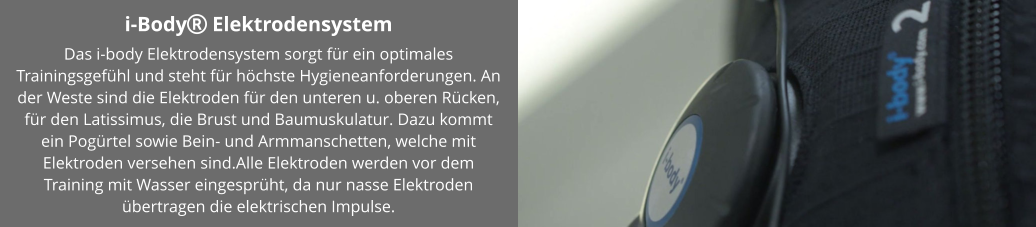i-Body Elektrodensystem Das i-body Elektrodensystem sorgt für ein optimales Trainingsgefühl und steht für höchste Hygieneanforderungen. An der Weste sind die Elektroden für den unteren u. oberen Rücken, für den Latissimus, die Brust und Baumuskulatur. Dazu kommt ein Pogürtel sowie Bein- und Armmanschetten, welche mit Elektroden versehen sind.Alle Elektroden werden vor dem Training mit Wasser eingesprüht, da nur nasse Elektroden übertragen die elektrischen Impulse.