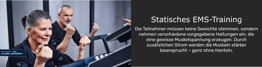 Statisches EMS-Training  Die Teilnehmer müssen keine Gewichte stemmen, sondern nehmen verschiedene vorgegebene Haltungen ein, die eine gewisse Muskelspannung erzeugen. Durch zusätzlichen Strom werden die Muskeln stärker beansprucht – ganz ohne Hanteln.