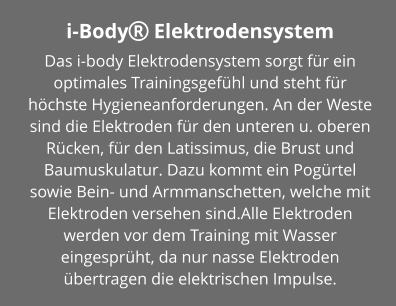 i-Body Elektrodensystem Das i-body Elektrodensystem sorgt für ein optimales Trainingsgefühl und steht für höchste Hygieneanforderungen. An der Weste sind die Elektroden für den unteren u. oberen Rücken, für den Latissimus, die Brust und Baumuskulatur. Dazu kommt ein Pogürtel sowie Bein- und Armmanschetten, welche mit Elektroden versehen sind.Alle Elektroden werden vor dem Training mit Wasser eingesprüht, da nur nasse Elektroden übertragen die elektrischen Impulse.