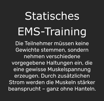 Statisches  EMS-Training  Die Teilnehmer müssen keine Gewichte stemmen, sondern nehmen verschiedene vorgegebene Haltungen ein, die eine gewisse Muskelspannung erzeugen. Durch zusätzlichen Strom werden die Muskeln stärker beansprucht – ganz ohne Hanteln.